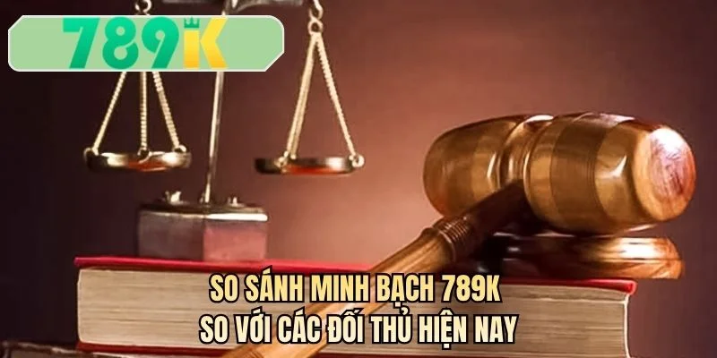 So sánh minh bạch 789K so với các đối thủ hiện nay